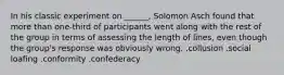 In his classic experiment on ______, Solomon Asch found that more than one-third of participants went along with the rest of the group in terms of assessing the length of lines, even though the group's response was obviously wrong. .collusion .social loafing .conformity .confederacy