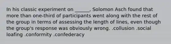 In his classic experiment on ______, Solomon Asch found that more than one-third of participants went along with the rest of the group in terms of assessing the length of lines, even though the group's response was obviously wrong. .collusion .social loafing .conformity .confederacy