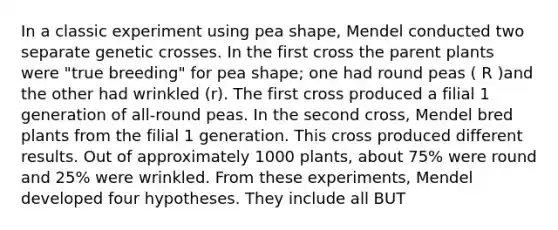 In a classic experiment using pea shape, Mendel conducted two separate genetic crosses. In the first cross the parent plants were "true breeding" for pea shape; one had round peas ( R )and the other had wrinkled (r). The first cross produced a filial 1 generation of all-round peas. In the second cross, Mendel bred plants from the filial 1 generation. This cross produced different results. Out of approximately 1000 plants, about 75% were round and 25% were wrinkled. From these experiments, Mendel developed four hypotheses. They include all BUT