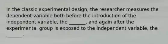 In the classic experimental design, the researcher measures the dependent variable both before the introduction of the independent variable, the _______, and again after the experimental group is exposed to the independent variable, the _______.