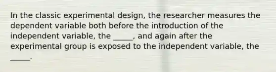 In the classic experimental design, the researcher measures the dependent variable both before the introduction of the independent variable, the _____, and again after the experimental group is exposed to the independent variable, the _____.