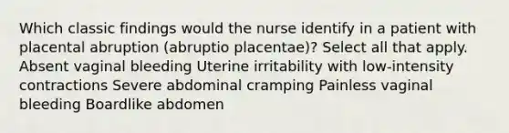 Which classic findings would the nurse identify in a patient with placental abruption (abruptio placentae)? Select all that apply. Absent vaginal bleeding Uterine irritability with low-intensity contractions Severe abdominal cramping Painless vaginal bleeding Boardlike abdomen