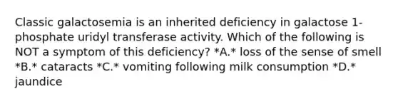 Classic galactosemia is an inherited deficiency in galactose 1-phosphate uridyl transferase activity. Which of the following is NOT a symptom of this deficiency? *A.* loss of the sense of smell *B.* cataracts *C.* vomiting following milk consumption *D.* jaundice