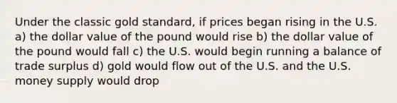 Under the classic gold standard, if prices began rising in the U.S. a) the dollar value of the pound would rise b) the dollar value of the pound would fall c) the U.S. would begin running a balance of trade surplus d) gold would flow out of the U.S. and the U.S. money supply would drop