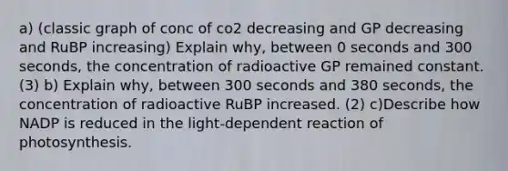 a) (classic graph of conc of co2 decreasing and GP decreasing and RuBP increasing) Explain why, between 0 seconds and 300 seconds, the concentration of radioactive GP remained constant. (3) b) Explain why, between 300 seconds and 380 seconds, the concentration of radioactive RuBP increased. (2) c)Describe how NADP is reduced in the light-dependent reaction of photosynthesis.