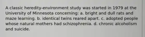 A classic heredity-environment study was started in 1979 at the University of Minnesota concerning: a. bright and dull rats and maze learning. b. identical twins reared apart. c. adopted people whose natural mothers had schizophrenia. d. chronic alcoholism and suicide.