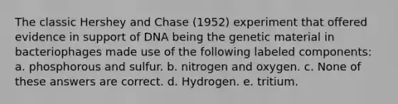 The classic Hershey and Chase (1952) experiment that offered evidence in support of DNA being the genetic material in bacteriophages made use of the following labeled components: a. phosphorous and sulfur. b. nitrogen and oxygen. c. None of these answers are correct. d. Hydrogen. e. tritium.