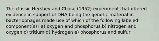 The classic Hershey and Chase (1952) experiment that offered evidence in support of DNA being the genetic material in bacteriophages made use of which of the following labeled component(s)? a) oxygen and phosphorus b) nitrogen and oxygen c) tritium d) hydrogen e) phosphorus and sulfur