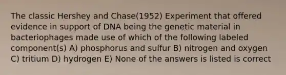 The classic Hershey and Chase(1952) Experiment that offered evidence in support of DNA being the genetic material in bacteriophages made use of which of the following labeled component(s) A) phosphorus and sulfur B) nitrogen and oxygen C) tritium D) hydrogen E) None of the answers is listed is correct