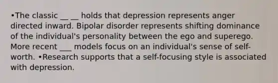 •The classic __ __ holds that depression represents anger directed inward. Bipolar disorder represents shifting dominance of the individual's personality between the ego and superego. More recent ___ models focus on an individual's sense of self-worth. •Research supports that a self-focusing style is associated with depression.