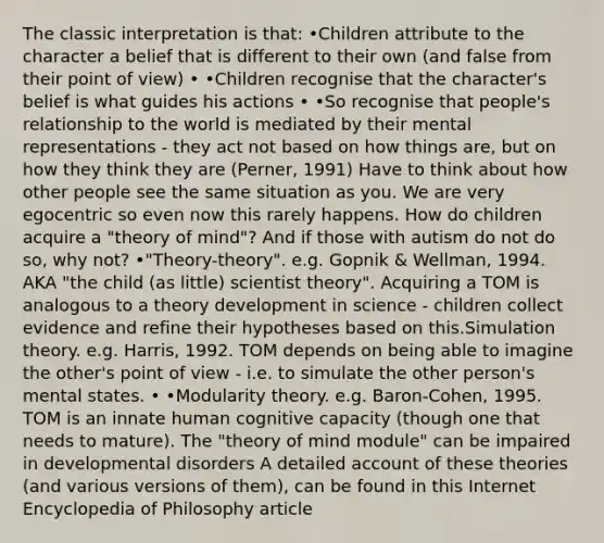 The classic interpretation is that: •Children attribute to the character a belief that is different to their own (and false from their point of view) • •Children recognise that the character's belief is what guides his actions • •So recognise that people's relationship to the world is mediated by their mental representations - they act not based on how things are, but on how they think they are (Perner, 1991) Have to think about how other people see the same situation as you. We are very egocentric so even now this rarely happens. How do children acquire a "theory of mind"? And if those with autism do not do so, why not? •"Theory-theory". e.g. Gopnik & Wellman, 1994. AKA "the child (as little) scientist theory". Acquiring a TOM is analogous to a theory development in science - children collect evidence and refine their hypotheses based on this.Simulation theory. e.g. Harris, 1992. TOM depends on being able to imagine the other's point of view - i.e. to simulate the other person's mental states. • •Modularity theory. e.g. Baron-Cohen, 1995. TOM is an innate human cognitive capacity (though one that needs to mature). The "theory of mind module" can be impaired in developmental disorders A detailed account of these theories (and various versions of them), can be found in this Internet Encyclopedia of Philosophy article