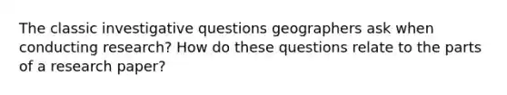 The classic investigative questions geographers ask when conducting research? How do these questions relate to the parts of a research paper?