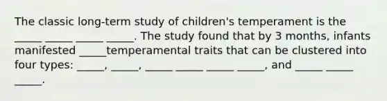 The classic long-term study of children's temperament is the _____ _____ _____ _____. The study found that by 3 months, infants manifested _____temperamental traits that can be clustered into four types: _____, _____, _____ _____ _____ _____, and _____ _____ _____.