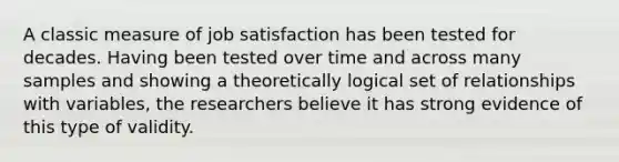 A classic measure of job satisfaction has been tested for decades. Having been tested over time and across many samples and showing a theoretically logical set of relationships with variables, the researchers believe it has strong evidence of this type of validity.