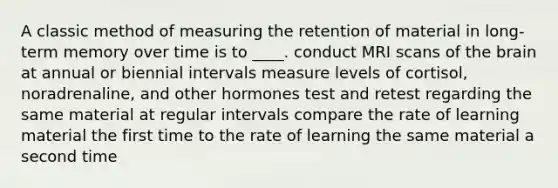 A classic method of measuring the retention of material in long-term memory over time is to ____. conduct MRI scans of the brain at annual or biennial intervals measure levels of cortisol, noradrenaline, and other hormones test and retest regarding the same material at regular intervals compare the rate of learning material the first time to the rate of learning the same material a second time