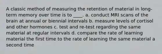 A classic method of measuring the retention of material in long-term memory over time is to ____. a. conduct MRI scans of the brain at annual or biennial intervals b. measure levels of cortisol and other hormones c. test and re-test regarding the same material at regular intervals d. compare the rate of learning material the first time to the rate of learning the same material a second time