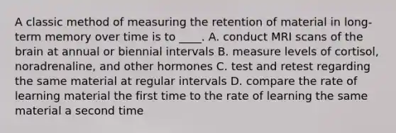 A classic method of measuring the retention of material in long-term memory over time is to ____. A. conduct MRI scans of the brain at annual or biennial intervals B. measure levels of cortisol, noradrenaline, and other hormones C. test and retest regarding the same material at regular intervals D. compare the rate of learning material the first time to the rate of learning the same material a second time