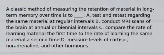 A classic method of measuring the retention of material in long-term memory over time is to ____. A. test and retest regarding the same material at regular intervals B. conduct MRI scans of the brain at annual or biennial intervals C. compare the rate of learning material the first time to the rate of learning the same material a second time D. measure levels of cortisol, noradrenaline, and other hormones