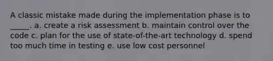 A classic mistake made during the implementation phase is to _____. a. create a risk assessment b. maintain control over the code c. plan for the use of state-of-the-art technology d. spend too much time in testing e. use low cost personnel