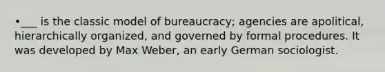 •___ is the classic model of bureaucracy; agencies are apolitical, hierarchically organized, and governed by formal procedures. It was developed by Max Weber, an early German sociologist.