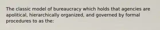 The classic model of bureaucracy which holds that agencies are apolitical, hierarchically organized, and governed by formal procedures to as the: