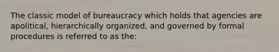 The classic model of bureaucracy which holds that agencies are apolitical, hierarchically organized, and governed by formal procedures is referred to as the: