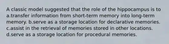 A classic model suggested that the role of the hippocampus is to a.transfer information from short-term memory into long-term memory. b.serve as a storage location for declarative memories. c.assist in the retrieval of memories stored in other locations. d.serve as a storage location for procedural memories.