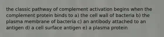 the classic pathway of complement activation begins when the complement protein binds to a) the cell wall of bacteria b) the plasma membrane of bacteria c) an antibody attached to an antigen d) a cell surface antigen e) a plasma protein