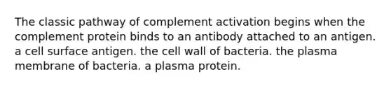 The classic pathway of complement activation begins when the complement protein binds to an antibody attached to an antigen. a cell surface antigen. the cell wall of bacteria. the plasma membrane of bacteria. a plasma protein.