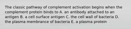 The classic pathway of complement activation begins when the complement protein binds to A. an antibody attached to an antigen B. a cell surface antigen C. the cell wall of bacteria D. the plasma membrance of bacteria E. a plasma protein