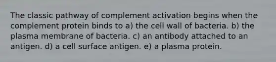 The classic pathway of complement activation begins when the complement protein binds to a) the cell wall of bacteria. b) the plasma membrane of bacteria. c) an antibody attached to an antigen. d) a cell surface antigen. e) a plasma protein.