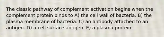 The classic pathway of complement activation begins when the complement protein binds to A) the cell wall of bacteria. B) the plasma membrane of bacteria. C) an antibody attached to an antigen. D) a cell surface antigen. E) a plasma protein.