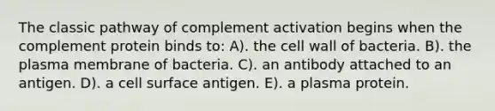 The classic pathway of complement activation begins when the complement protein binds to: A). the cell wall of bacteria. B). the plasma membrane of bacteria. C). an antibody attached to an antigen. D). a cell surface antigen. E). a plasma protein.