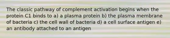 The classic pathway of complement activation begins when the protein C1 binds to a) a plasma protein b) the plasma membrane of bacteria c) the cell wall of bacteria d) a cell surface antigen e) an antibody attached to an antigen