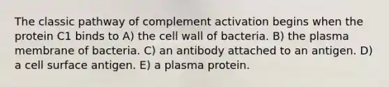 The classic pathway of complement activation begins when the protein C1 binds to A) the cell wall of bacteria. B) the plasma membrane of bacteria. C) an antibody attached to an antigen. D) a cell surface antigen. E) a plasma protein.