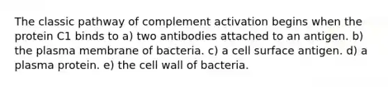 The classic pathway of complement activation begins when the protein C1 binds to a) two antibodies attached to an antigen. b) the plasma membrane of bacteria. c) a cell surface antigen. d) a plasma protein. e) the cell wall of bacteria.