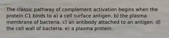 The classic pathway of complement activation begins when the protein C1 binds to a) a cell surface antigen. b) the plasma membrane of bacteria. c) an antibody attached to an antigen. d) the cell wall of bacteria. e) a plasma protein.