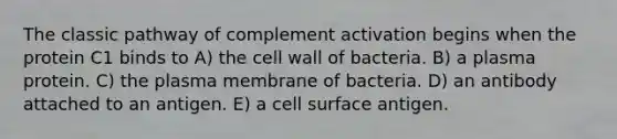 The classic pathway of complement activation begins when the protein C1 binds to A) the cell wall of bacteria. B) a plasma protein. C) the plasma membrane of bacteria. D) an antibody attached to an antigen. E) a cell surface antigen.