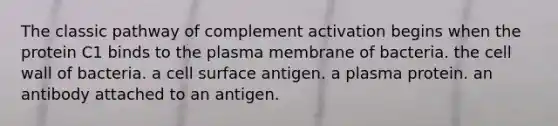 The classic pathway of complement activation begins when the protein C1 binds to the plasma membrane of bacteria. the cell wall of bacteria. a cell surface antigen. a plasma protein. an antibody attached to an antigen.