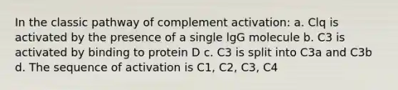 In the classic pathway of complement activation: a. Clq is activated by the presence of a single lgG molecule b. C3 is activated by binding to protein D c. C3 is split into C3a and C3b d. The sequence of activation is C1, C2, C3, C4