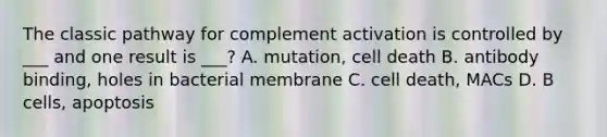 The classic pathway for complement activation is controlled by ___ and one result is ___? A. mutation, cell death B. antibody binding, holes in bacterial membrane C. cell death, MACs D. B cells, apoptosis