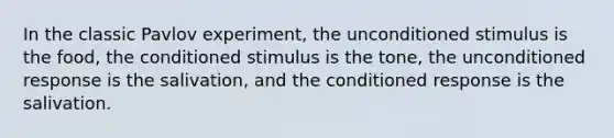 In the classic Pavlov experiment, the unconditioned stimulus is the food, the conditioned stimulus is the tone, the unconditioned response is the salivation, and the conditioned response is the salivation.