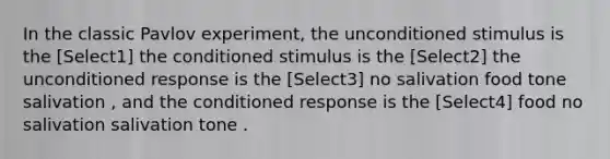 In the classic Pavlov experiment, the unconditioned stimulus is the [Select1] the conditioned stimulus is the [Select2] the unconditioned response is the [Select3] no salivation food tone salivation , and the conditioned response is the [Select4] food no salivation salivation tone .