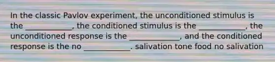 In the classic Pavlov experiment, the unconditioned stimulus is the ____________, the conditioned stimulus is the ____________, the unconditioned response is the _____________, and the conditioned response is the no ____________. salivation tone food no salivation