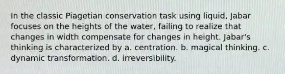 In the classic Piagetian conservation task using liquid, Jabar focuses on the heights of the water, failing to realize that changes in width compensate for changes in height. Jabar's thinking is characterized by a. centration. b. magical thinking. c. dynamic transformation. d. irreversibility.