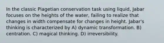 In the classic Piagetian conservation task using liquid, Jabar focuses on the heights of the water, failing to realize that changes in width compensate for changes in height. Jabar's thinking is characterized by A) dynamic transformation. B) centration. C) magical thinking. D) irreversibility.