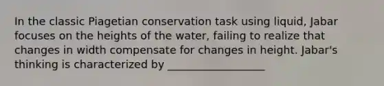 In the classic Piagetian conservation task using liquid, Jabar focuses on the heights of the water, failing to realize that changes in width compensate for changes in height. Jabar's thinking is characterized by __________________