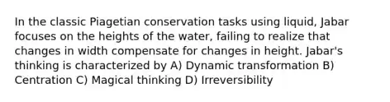 In the classic Piagetian conservation tasks using liquid, Jabar focuses on the heights of the water, failing to realize that changes in width compensate for changes in height. Jabar's thinking is characterized by A) Dynamic transformation B) Centration C) Magical thinking D) Irreversibility