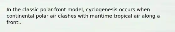 In the classic polar-front model, cyclogenesis occurs when continental polar air clashes with maritime tropical air along a front..