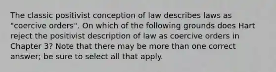 The classic positivist conception of law describes laws as "coercive orders". On which of the following grounds does Hart reject the positivist description of law as coercive orders in Chapter 3? Note that there may be more than one correct answer; be sure to select all that apply.